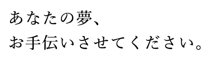 あなたの夢、お手伝いさせてください。